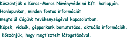 Köszöntjük a Körös-Maros Növényvédelmi Kft. honlapján.
Honlapunkon, minden fontos információt
megtalál Cégünk tevékenységével kapcsolatban.
Képek, videók, gépparkunk bemutatása, aktuális információk.
 Köszönjük, hogy megtisztelt látogatásával.
